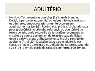 ADULTÉRIO
• No Novo Testamento as punições já são mais brandas.
Devido à perda de autonomia, os judeus não mais matavam
os adúlteros, embora ocasionalmente ocorressem
apedrejamentos (Jo 8:5). Porém, esta prática foi abandonada
pela Igreja Cristã. A primeira referencia ao adultério é de
forma velada, onde o concílio de Jerusalém recomenda os
cristãos de que se abstenham de relações sexuais ilícitas,
onde a palavra grega utilizada no verso inclui o sentido de
adultério (At 15:20). O castigo dado para o adultério nas
cartas de Paulo é a exclusão ou a disciplina na Igreja, segundo
I Co 5:1-6, além de perda da salvação conforme I Co 6:9-10.
 