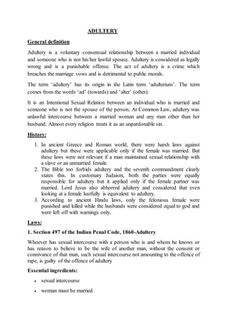 ADULTERY
General definition
Adultery is a voluntary consensual relationship between a married individual
and someone who is not his/her lawful spouse. Adultery is considered as legally
wrong and is a punishable offense. The act of adultery is a crime which
breaches the marriage vows and is detrimental to public morals.
The term ‘adultery’ has its origin in the Latin term ‘adulterium’. The term
comes from the words ‘ad’ (towards) and ‘alter’ (other).
It is an Intentional Sexual Relation between an individual who is married and
someone who is not the spouse of the person. At Common Law, adultery was
unlawful intercourse between a married woman and any man other than her
husband. Almost every religion treats it as an unpardonable sin.
History:
1. In ancient Greece and Roman world, there were harsh laws against
adultery but these were applicable only if the female was married. But
these laws were not relevant if a man maintained sexual relationship with
a slave or an unmarried female.
2. The Bible too forbids adultery and the seventh commandment clearly
states this. In customary Judaism, both the parties were equally
responsible for adultery but it applied only if the female partner was
married. Lord Jesus also abhorred adultery and considered that even
looking at a female lustfully is equivalent to adultery.
3. According to ancient Hindu laws, only the felonious female were
punished and killed while the husbands were considered equal to god and
were left off with warnings only.
Laws:
1. Section 497 of the Indian Penal Code, 1860-Adultery
Whoever has sexual intercourse with a person who is and whom he knows or
has reason to believe to be the wife of another man, without the consent or
connivance of that man, such sexual intercourse not amounting to the offence of
rape, is guilty of the offence of adultery
Essential ingredients:
 sexual intercourse
 woman must be married
 