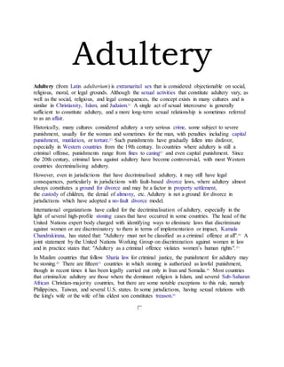 Adultery
Adultery (from Latin adulterium) is extramarital sex that is considered objectionable on social,
religious, moral, or legal grounds. Although the sexual activities that constitute adultery vary, as
well as the social, religious, and legal consequences, the concept exists in many cultures and is
similar in Christianity, Islam, and Judaism.[1]
A single act of sexual intercourse is generally
sufficient to constitute adultery, and a more long-term sexual relationship is sometimes referred
to as an affair.
Historically, many cultures considered adultery a very serious crime, some subject to severe
punishment, usually for the woman and sometimes for the man, with penalties including capital
punishment, mutilation, or torture.[2]
Such punishments have gradually fallen into disfavor,
especially in Western countries from the 19th century. In countries where adultery is still a
criminal offense, punishments range from fines to caning[3]
and even capital punishment. Since
the 20th century, criminal laws against adultery have become controversial, with most Western
countries decriminalising adultery.
However, even in jurisdictions that have decriminalised adultery, it may still have legal
consequences, particularly in jurisdictions with fault-based divorce laws, where adultery almost
always constitutes a ground for divorce and may be a factor in property settlement,
the custody of children, the denial of alimony, etc. Adultery is not a ground for divorce in
jurisdictions which have adopted a no-fault divorce model.
International organizations have called for the decriminalisation of adultery, especially in the
light of several high-profile stoning cases that have occurred in some countries. The head of the
United Nations expert body charged with identifying ways to eliminate laws that discriminate
against women or are discriminatory to them in terms of implementation or impact, Kamala
Chandrakirana, has stated that: "Adultery must not be classified as a criminal offence at all".[4]
A
joint statement by the United Nations Working Group on discrimination against women in law
and in practice states that: "Adultery as a criminal offence violates women’s human rights".[5]
In Muslim countries that follow Sharia law for criminal justice, the punishment for adultery may
be stoning.[6]
There are fifteen[7]
countries in which stoning is authorized as lawful punishment,
though in recent times it has been legally carried out only in Iran and Somalia.[8]
Most countries
that criminalize adultery are those where the dominant religion is Islam, and several Sub-Saharan
African Christian-majority countries, but there are some notable exceptions to this rule, namely
Philippines, Taiwan, and several U.S. states. In some jurisdictions, having sexual relations with
the king's wife or the wife of his eldest son constitutes treason.[9]
 