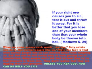 If your right eye
causes you to sin,
tear it out and throw
it away. For it is
better that you lose
one of your members
than that your whole
body be thrown into
hell. ( Mathew: 5- 29)
When we come across such words , we say,” Only saints
can do it. Not normal people like us.” Well, the fact is that
even normal people like us can prevent Satan from tempting
us. Ask God and he will surely help us from getting out of
temptations. Many people don’t ask God instead they try to
find pleasure in these sins. They don’t realise that they are
digging their own gravyard. UNLESS YOU ASK GOD, HOW
CAN HE HELP YOU ????
 