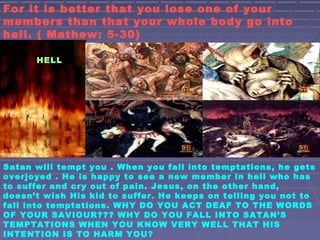 HELL
For it is better that you lose one of your
members than that your whole body go into
hell. ( Mathew: 5-30)
Satan will tempt you . When you fall into temptations, he gets
overjoyed . He is happy to see a new member in hell who has
to suffer and cry out of pain. Jesus, on the other hand,
doesn’t wish His kid to suffer. He keeps on telling you not to
fall into temptations. WHY DO YOU ACT DEAF TO THE WORDS
OF YOUR SAVIOUR??? WHY DO YOU FALL INTO SATAN’S
TEMPTATIONS WHEN YOU KNOW VERY WELL THAT HIS
INTENTION IS TO HARM YOU?
 