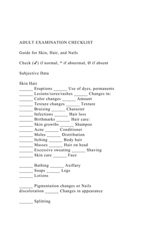 ADULT EXAMINATION CHECKLIST
Guide for Skin, Hair, and Nails
Check (✔) if normal, * if abnormal, Ø if absent
Subjective Data
Skin Hair
______ Eruptions ______ Use of dyes, permanents
______ Lesions/sores/rashes ______ Changes in:
______ Color changes ______ Amount
______ Texture changes ______ Texture
______ Bruising ______ Character
______ Infections ______ Hair loss
______ Birthmarks ______ Hair care:
______ Skin growths ______ Shampoo
______ Acne ______ Conditioner
______ Moles ______ Distribution
______ Itching ______ Body hair
______ Masses ______ Hair on head
______ Excessive sweating ______ Shaving
______ Skin care ______ Face
______ Bathing ______ Axillary
______ Soaps ______ Legs
______ Lotions
______ Pigmentation changes or Nails
discoloration ______ Changes in appearance
______ Splitting
 