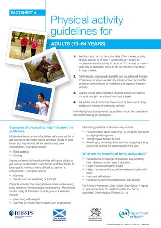 FACTSHEET 4
Physical activity
guidelines for
AdulTS (19–64 yEArS)
1.	 Adults should aim to be active daily. Over a week, activity
should add up to at least 150 minutes (2½ hours) of
moderate intensity activity in bouts of 10 minutes or more –
one way to approach this is to do 30 minutes on at least
5 days a week.
2.	 Alternatively, comparable benefits can be achieved through
75 minutes of vigorous intensity activity spread across the
week or combinations of moderate and vigorous intensity
activity.
3.	 Adults should also undertake physical activity to improve
muscle strength on at least two days a week.
4.	 All adults should minimise the amount of time spent being
sedentary (sitting) for extended periods.
Individual physical and mental capabilities should be considered
when interpreting the guidelines.
Examples of physical activity that meet the
guidelines
Moderate intensity physical activities will cause adults to
get warmer and breathe harder and their hearts to beat
faster, but they should still be able to carry on a
conversation. Examples include:
•	� Brisk walking
•	� Cycling
Vigorous intensity physical activities will cause adults to
get warmer and breathe much harder and their hearts to
beat rapidly, making it more difficult to carry on a
conversation. Examples include:
•	� Running
•	� Sports such as swimming or football
Physical activities that strengthen muscles involve using
body weight or working against a resistance. This should
involve using all the major muscle groups. Examples
include:
•	� Exercising with weights
•	� Carrying or moving heavy loads such as groceries
Minimising sedentary behaviour may include:
•	� Reducing time spent watching TV, using the computer
or playing video games
•	� Taking regular breaks at work
•	� Breaking up sedentary time such as swapping a long
bus or car journey for walking part of the way
What are the benefits of being active daily?
•	� Reduces risk of a range of diseases, e.g. coronary
heart disease, stroke, type 2 diabetes
•	� Helps maintain a healthy weight
•	� Helps maintain ability to perform everyday tasks with
ease
•	� Improves self-esteem
•	� Reduces symptoms of depression and anxiety
For further information: Start Active, Stay Active: A report
on physical activity for health from the four home
countries’ Chief Medical Officers (2011)
© Crown copyright 2011. 406414d 1p 0k July 11 (Web only)
 