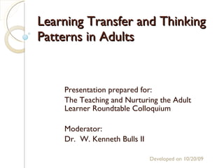 Learning Transfer and Thinking Patterns in Adults Presentation prepared for: The Teaching and Nurturing the Adult Learner Roundtable Colloquium Moderator: Dr.  W. Kenneth Bulls II Developed on  10/20/09 ,[object Object],[object Object],[object Object],[object Object],[object Object],[object Object],[object Object]