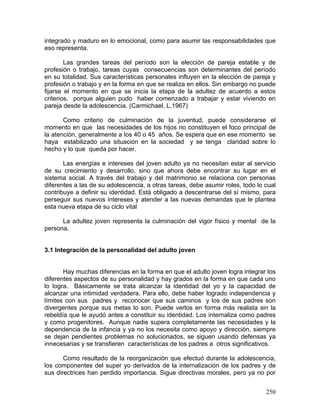 integrado y maduro en lo emocional, como para asumir las responsabilidades que
eso representa.
Las grandes tareas del período son la elección de pareja estable y de
profesión o trabajo, tareas cuyas consecuencias son determinantes del período
en su totalidad. Sus características personales influyen en la elección de pareja y
profesión o trabajo y en la forma en que se realiza en ellos. Sin embargo no puede
fijarse el momento en que se inicia la etapa de la adultez de acuerdo a estos
criterios, porque alguien pudo haber comenzado a trabajar y estar viviendo en
pareja desde la adolescencia. (Carmichael, L.1967)
Como criterio de culminación de la juventud, puede considerarse el
momento en que las necesidades de los hijos no constituyen el foco principal de
la atención, generalmente a los 40 o 45 años. Se espera que en ese momento se
haya estabilizado una situación en la sociedad y se tenga claridad sobre lo
hecho y lo que queda por hacer.
Las energías e intereses del joven adulto ya no necesitan estar al servicio
de su crecimiento y desarrollo, sino que ahora debe encontrar su lugar en el
sistema social. A través del trabajo y del matrimonio se relaciona con personas
diferentes a las de su adolescencia, a otras tareas, debe asumir roles, todo lo cual
contribuye a definir su identidad. Está obligado a descentrarse del sí mismo, para
perseguir sus nuevos intereses y atender a las nuevas demandas que le plantea
esta nueva etapa de su ciclo vital
La adultez joven representa la culminación del vigor físico y mental de la
persona.
3.1 Integración de la personalidad del adulto joven
Hay muchas diferencias en la forma en que el adulto joven logra integrar los
diferentes aspectos de su personalidad y hay grados en la forma en que cada uno
lo logra. Básicamente se trata alcanzar la identidad del yo y la capacidad de
alcanzar una intimidad verdadera. Para ello, debe haber logrado independencia y
límites con sus padres y reconocer que sus caminos y los de sus padres son
divergentes porque sus metas lo son. Puede verlos en forma más realista sin la
rebeldía que le ayudó antes a constituir su identidad. Los internaliza como padres
y como progenitores. Aunque nadie supera completamente las necesidades y la
dependencia de la infancia y ya no los necesita como apoyo y dirección, siempre
se dejan pendientes problemas no solucionados, se siguen usando defensas ya
innecesarias y se transfieren características de los padres a otros significativos.
Como resultado de la reorganización que efectuó durante la adolescencia,
los componentes del super yo derivados de la internalización de los padres y de
sus directrices han perdido importancia. Sigue directivas morales, pero ya no por
250
 
