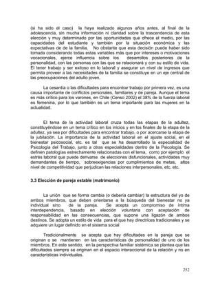 (si ha sido el caso) la haya realizado algunos años antes, al final de la
adolescencia, sin mucha información ni claridad sobre la trascendencia de esta
elección y muy determinado por las oportunidades que ofrece el medio, por las
capacidades del estudiante y también por la situación económica y las
expectativas de de la familia. No obstante que esta decisión puede haber sido
tomada considerando todas estas variables más que por intereses o motivaciones
vocacionales, ejerce influencia sobre los desarrollos posteriores de la
personalidad, con las personas con las que se relacionará y con su estilo de vida.
El tener trabajo y ser exitoso en lo laboral y asegurar un nivel de ingresos que
permita proveer a las necesidades de la familia se constituye en un eje central de
las preocupaciones del adulto joven.
La cesantía o las dificultades para encontrar trabajo por primera vez, es una
causa importante de conflictos personales, familiares y de pareja. Aunque el tema
es más crítico para los varones, en Chile (Censo 2002) el 38% de la fuerza laboral
es femenina, por lo que también es un tema importante para las mujeres en la
actualidad.
El tema de la actividad laboral cruza todas las etapas de la adultez,
constituyéndose en un tema crítico en los inicios y en los finales de la etapa de la
adultez, ya sea por dificultades para encontrar trabajo, o por acercarse la etapa de
la jubilación. La importancia de la actividad laboral en el ajuste social, en el
bienestar psicosocial, etc. es tal que se ha desarrollado la especialidad de
Psicología del Trabajo, junto a otras especialidades dentro de la Psicología. Se
definen patologías estrechamente relacionadas con el tema, como por ejemplo el
estrés laboral que puede derivarse de elecciones disfuncionales, actividades muy
demandantes de tiempo, sobreexigencias por cumplimientos de metas, altos
nivel de competitividad que perjudican las relaciones interpersonales, etc. etc.
3.3 Elección de pareja estable (matrimonio)
La unión que se forma cambia (o debería cambiar) la estructura del yo de
ambos miembros, que deben orientarse a la búsqueda del bienestar no ya
individual sino de la pareja. Se acepta un compromiso de íntima
interdependencia, basado en elección voluntaria con aceptación de
responsabilidad en las consecuencias, que supone una ligazón de ambos
destinos. Se adopta un estilo de vida para el que hay directrices tradicionales y se
adquiere un lugar definido en el sistema social
Tradicionalmente se acepta que hay dificultades en la pareja que se
originan o se mantienen en las características de personalidad de uno de los
miembros. En este sentido, en la perspectiva familiar sistémica se plantea que las
dificultades siempre se originan en el espacio interaccional de la relación y no en
características individuales.
252
 
