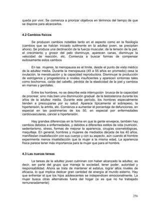 queda por vivir. Se comienza a priorizar objetivos en términos del tiempo de que
se dispone para alcanzarlos.
4.2 Cambios físicos
Se producen cambios notables tanto en el aspecto como en la fisiología
(cambios que se habían iniciado sutilmente en la adultez joven, se precipitan
ahora). Se produce una declinación de la fuerza muscular, de la tensión de la piel,
el crecimiento y grosor del pelo disminuye, aparecen canas, disminuye la
velocidad de reacción, etc. Comienza a buscar formas de compensar
exitosamente estos cambios
En las mujeres, la menopausia es el límite, desde el punto de vista médico
de la adultez media. Durante la menopausia (45 a 55 años en promedio) cesa la
ovulación, la menstruación y la capacidad reproductora. Disminuye la producción
de estrógenos y progesterona a niveles insuficientes y aparecen síntomas tales
como bochornos, caída del cabello, pérdida de la elasticidad de la piel y cambios
en mamas y genitales.
Entre los hombres, no se describe esta interrupción brusca de la capacidad
de procrear, sino más bien una disminución gradual de la testosterona durante los
años de la adultez media. Durante este período, los hombres especialmente
tienden a preocuparse por su salud. Aparece típicamente el sobrepeso, la
hipertensión, la artritis, etc. Comienza a aumentar el porcentaje de defunciones, en
especial en las postrimerías de los 50, en especial por enfermedades
cardiovasculares, cáncer e hipertensión.
Hay grandes diferencias en la forma en que la gente envejece, también hay
cambios debidos a enfermedades, y debidos a diferentes estilos de vida (nutrición,
sedentarismo, stress, formas de mejorar la apariencia, cirugías cosmetológicas,
maquillaje. En general, hombres y mujeres de mediados década de los 40 años,
manifiestan insatisfacción con sus cuerpo y con su aspecto, aún cuando el hombre
experimenta menos insatisfacción que la mujer a la misma edad. La apariencia
física parece tener más importancia para la mujer que para el hombre.
4.3 Las nuevas tareas
La tareas de la adultez joven culminan con haber alcanzado la adultez, es
decir, ser parte del grupo que maneja la sociedad, tener poder, autoridad y
responsabilidad. Ahora se trata de mantener el estatus, lograr altos niveles de
eficacia, lo que implica dedicar gran cantidad de energía al mundo externo. Hay
que enfrentar el que los hijos adolescentes se independicen emocionalmente. La
mujer busca otras alternativas fuera del hogar (si es que no ha trabajado
remuneradamente)
256
 
