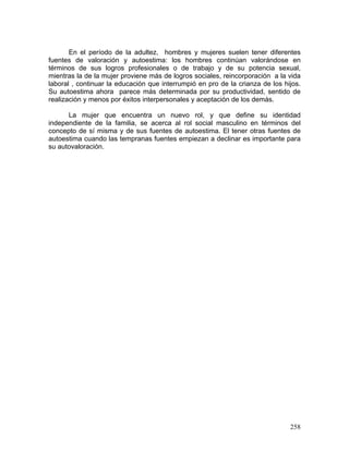 En el período de la adultez, hombres y mujeres suelen tener diferentes
fuentes de valoración y autoestima: los hombres continúan valorándose en
términos de sus logros profesionales o de trabajo y de su potencia sexual,
mientras la de la mujer proviene más de logros sociales, reincorporación a la vida
laboral , continuar la educación que interrumpió en pro de la crianza de los hijos.
Su autoestima ahora parece más determinada por su productividad, sentido de
realización y menos por éxitos interpersonales y aceptación de los demás.
La mujer que encuentra un nuevo rol, y que define su identidad
independiente de la familia, se acerca al rol social masculino en términos del
concepto de sí misma y de sus fuentes de autoestima. El tener otras fuentes de
autoestima cuando las tempranas fuentes empiezan a declinar es importante para
su autovaloración.
258
 