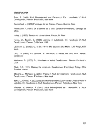 BIBLIOGRAFIA
Azar, S. (2003) Adult Development and Parenhood En : Handbook of Adult
Development, Plenum Publishers, New York
Carmichael, L. (1967) Psicología de las Edades. Paidos. Buenos Aires
Florenzano, R. (1993) En el camino de la vida. Editorial Universitaria, Santiago de
Chile.
Haley, J. (1985) Terapia no convencional. Paidós, B. Aires
Hoyer, W., Touron, D. (2003) Learning in Adulthood. En: Handbook of Adult
Development. Plenum Publishers, USA.
Levinson, D., Darrow, C., et als. (1978) The Seasons of a Man’s Life. Knopf, New
York.
Lidz, Th. (1989) La persona. Su desarrollo a través del ciclo vital. Herder,
Barcelona
Moshman, D. (2003) En: Handbook of Adult Development. Plenum Publishers,
USA
Shell, R.E. (1975) Making the most ofit. Development Psichology Today. CRM
Random House.
Stevens, J., Michaud, G. (2003) Theory in Adult Development. Handbook of Adult
Development, Plenum Publishers, New York
Tahir, L., Gruber, H. (2003) Developmental Systems Approach to Creative Work in
Late Life. En: Handbook of Adult Development, Plenum Publishers, New York
Wapner, S.; Demick, J. (2003) Adult Development En : Handbook of Adult
Development, Plenum Publishers, New York
260
 