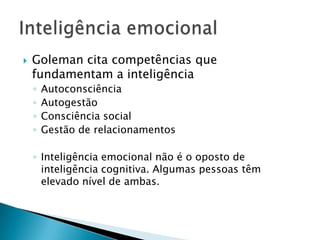    Goleman cita competências que
    fundamentam a inteligência
    ◦   Autoconsciência
    ◦   Autogestão
    ◦   Consciência social
    ◦   Gestão de relacionamentos

    ◦ Inteligência emocional não é o oposto de
      inteligência cognitiva. Algumas pessoas têm
      elevado nível de ambas.
 