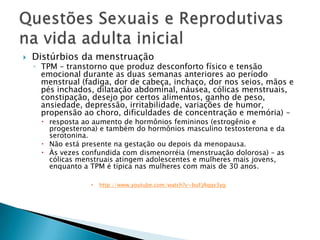    Distúrbios da menstruação
    ◦ TPM – transtorno que produz desconforto físico e tensão
      emocional durante as duas semanas anteriores ao período
      menstrual (fadiga, dor de cabeça, inchaço, dor nos seios, mãos e
      pés inchados, dilatação abdominal, náusea, cólicas menstruais,
      constipação, desejo por certos alimentos, ganho de peso,
      ansiedade, depressão, irritabilidade, variações de humor,
      propensão ao choro, dificuldades de concentração e memória) –
       resposta ao aumento de hormônios femininos (estrogênio e
        progesterona) e também do hormônios masculino testosterona e da
        serotonina.
       Não está presente na gestação ou depois da menopausa.
       Às vezes confundida com dismenorréia (menstruação dolorosa) – as
        cólicas menstruais atingem adolescentes e mulheres mais jovens,
        enquanto a TPM é típica nas mulheres com mais de 30 anos.

                      http://www.youtube.com/watch?v=buFJAqqv3yg
 