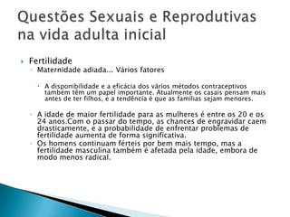    Fertilidade
    ◦ Maternidade adiada... Vários fatores

       A disponibilidade e a eficácia dos vários métodos contraceptivos
        também têm um papel importante. Atualmente os casais pensam mais
        antes de ter filhos, e a tendência é que as famílias sejam menores.

    ◦ A idade de maior fertilidade para as mulheres é entre os 20 e os
      24 anos.Com o passar do tempo, as chances de engravidar caem
      drasticamente, e a probabilidade de enfrentar problemas de
      fertilidade aumenta de forma significativa.
    ◦ Os homens continuam férteis por bem mais tempo, mas a
      fertilidade masculina também é afetada pela idade, embora de
      modo menos radical.
 