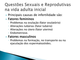    Principais causas de infertilidade são:
   Fatores femininos
    ◦   Problemas na ovulação (fator ovulatório)
    ◦   Alterações tubárias (fator tubário)
    ◦   Alterações no útero (fator uterino)
    ◦   Endometriose.
   Fatores masculinos
    ◦ Problemas na formação, no transporte ou na
      ejaculação dos espermatozóides.
 