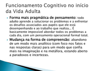    Forma mais pragmática de pensamento: todo
    adulto aprende a solucionar os problemas e a enfrentar
    os desafios associados aos papéis que ele está
    desempenhando e ao trabalho que realiza... É
    basicamente impossível abordar todos os problemas a
    cada dia, com um pensamento operacional formal total.
   Mudança na forma de compreensão: abandono
    de um modo mais analítico (com foco nos fatos e
    nas respostas claras) para um modo que confia
    mais na imaginação e na metáfora, estando aberto
    a paradoxos e incertezas.
 