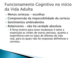    Menos certezas – escolhas
   Compreensão da impossibilidade da certeza
   Sentimentos ambivalentes
   Relativismo – não há verdade absoluta
    ◦ A força motriz para estas mudanças é tanto a
      exposição as visões de outras pessoas, quanto a
      experiência com os tipos de dilemas da vida
      real, para os quais não há respostas definitivas e
      corretas.
 