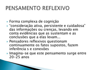   Forma complexa de cognição
   “consideração ativa, persistente e cuidadosa”
    das informações ou crenças, levando em
    conta evidências que as sustentam e as
    conclusões que a elas levam...
   Pensadores reflexivos questionam
    continuamente os fatos supostos, fazem
    inferência s e conexões
   Imagina-se que este pensamento surge entre
    20-25 anos
 