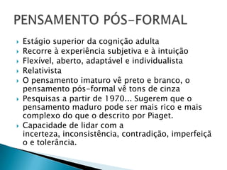    Estágio superior da cognição adulta
   Recorre à experiência subjetiva e à intuição
   Flexível, aberto, adaptável e individualista
   Relativista
   O pensamento imaturo vê preto e branco, o
    pensamento pós-formal vê tons de cinza
   Pesquisas a partir de 1970... Sugerem que o
    pensamento maduro pode ser mais rico e mais
    complexo do que o descrito por Piaget.
   Capacidade de lidar com a
    incerteza, inconsistência, contradição, imperfeiçã
    o e tolerância.
 