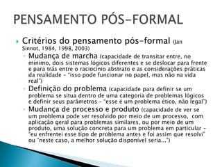    Critérios do pensamento pós-formal                        (Jan
    Sinnot, 1984, 1998, 2003)
    ◦ Mudança de marcha             (capacidade de transitar entre, no
        mínimo, dois sistemas lógicos diferentes e se deslocar para frente
        e para trás entre o raciocínio abstrato e as considerações práticas
        da realidade – “isso pode funcionar no papel, mas não na vida
        real”)
    ◦   Definição do problema (capacidade para definir se um
        problema se situa dentro de uma categoria de problemas lógicos
        e definir seus parâmetros – “esse é um problema ético, não legal”)
    ◦   Mudança de processo e produto (capacidade de ver se
        um problema pode ser resolvido por meio de um processo, com
        aplicação geral para problemas similares, ou por meio de um
        produto, uma solução concreta para um problema em particular –
        “eu enfrentei esse tipo de problema antes e foi assim que resolvi”
        ou “neste caso, a melhor solução disponível seria...”)
 
