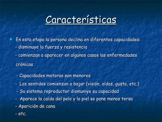 Características En esta etapa la persona declina en diferentes capacidades:  - disminuye la fuerza y resistencia  - comienzan a aparecer en algunos casos las enfermedades  crónicas   - Capacidades motoras son menores  -  Los sentidos comienzan a bajar (visión, oídos, gusto, etc.) - Su sistema reproductor dismuniye su capacidad  -  Aparece la caída del pelo y la piel se pone menos tersa  - Aparición de cana  - etc. 
