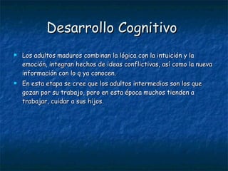 Desarrollo Cognitivo   Los adultos maduros combinan la lógica con la intuición y la emoción, integran hechos de ideas conflictivas, así como la nueva información con lo q ya conocen.  En esta etapa se cree que los adultos intermedios son los que gozan por su trabajo, pero en esta época muchos tienden a trabajar, cuidar a sus hijos.  