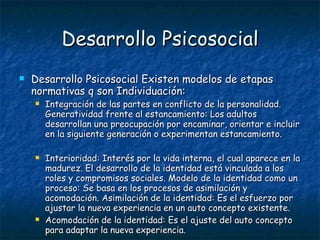 Desarrollo Psicosocial Desarrollo Psicosocial Existen modelos de etapas normativas q son Individuación:  Integración de las partes en conflicto de la personalidad. Generatividad frente al estancamiento: Los adultos desarrollan una preocupación por encaminar, orientar e incluir en la siguiente generación o experimentan estancamiento.  Interioridad: Interés por la vida interna, el cual aparece en la madurez. El desarrollo de la identidad está vinculada a los roles y compromisos sociales. Modelo de la identidad como un proceso: Se basa en los procesos de asimilación y acomodación. Asimilación de la identidad: Es el esfuerzo por ajustar la nueva experiencia en un auto concepto existente.  Acomodación de la identidad: Es el ajuste del auto concepto para adaptar la nueva experiencia.  