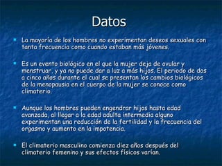 Datos  La mayoría de los hombres no experimentan deseos sexuales con tanta frecuencia como cuando estaban más jóvenes.   Es un evento biológico en el que la mujer deja de ovular y menstruar, y ya no puede dar a luz a más hijos. El periodo de dos a cinco años durante el cual se presentan los cambios biológicos de la menopausia en el cuerpo de la mujer se conoce como climaterio.  Aunque los hombres pueden engendrar hijos hasta edad avanzada, al llegar a la edad adulta intermedia alguno experimentan una reducción de la fertilidad y la frecuencia del orgasmo y aumento en la impotencia.  El climaterio masculino comienza diez años después del climaterio femenino y sus efectos físicos varían.  