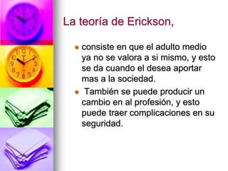 La teoría de Erickson,
 consiste en que el adulto medio
ya no se valora a si mismo, y esto
se da cuando el desea aportar
mas a la sociedad.
 También se puede producir un
cambio en al profesión, y esto
puede traer complicaciones en su
seguridad.
 