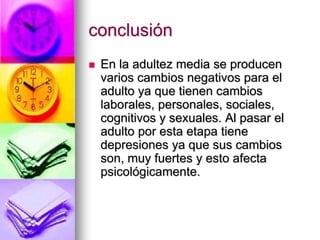 conclusión
 En la adultez media se producen
varios cambios negativos para el
adulto ya que tienen cambios
laborales, personales, sociales,
cognitivos y sexuales. Al pasar el
adulto por esta etapa tiene
depresiones ya que sus cambios
son, muy fuertes y esto afecta
psicológicamente.
 