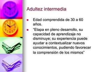 Adultez intermedia
 Edad comprendida de 30 a 60
años.
 “Etapa en pleno desarrollo, su
capacidad de aprendizaje no
disminuye; su experiencia puede
ayudar a contextualizar nuevos
conocimientos, pudiendo favorecer
la comprensión de los mismos”
 