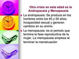 Otra crisis en esta edad es la
Andropausia y Menopausia.
 La andropausia: Se produce en los
hombres entre los 40 y 50 años.
Incapacidad sexual y generan
cambios en su animo.
 La menopausia: es el periodo que
termina la fase reproductiva de la
mujer. La menopausia empieza al
terminar la menstruación
 