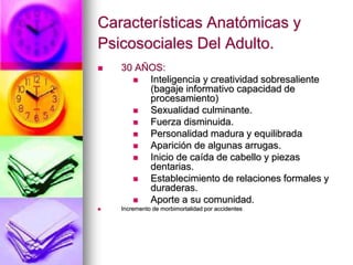 Características Anatómicas y
Psicosociales Del Adulto.
 30 AÑOS:
 Inteligencia y creatividad sobresaliente
(bagaje informativo capacidad de
procesamiento)
 Sexualidad culminante.
 Fuerza disminuida.
 Personalidad madura y equilibrada
 Aparición de algunas arrugas.
 Inicio de caída de cabello y piezas
dentarias.
 Establecimiento de relaciones formales y
duraderas.
 Aporte a su comunidad.
 Incremento de morbimortalidad por accidentes
 