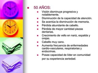  50 AÑOS:
 Visión disminuye progresiva y
notablemente.
 Disminución de la capacidad de atención.
 Se acentúa la disminución de memoria.
 Pérdida abundante de cabello.
 Pérdida de mayor cantidad piezas
dentarias.
 Crecimiento de vello en nariz, espalda y
orejas.
 Cabello muy cano.
 Aumenta frecuencia de enfermedades
cardio-vasculares, respiratorias y
endocrinas.
 Posee capacidad de líder en comunidad
por su experiencia seriedad.
 