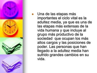  Una de las etapas más
importantes el ciclo vital es la
adultez media, ya que es una de
las etapas más extensas de la
vida humana y que incluye al
grupo más productivo de la
sociedad que ocupan los más
altos cargos y las posiciones de
poder. Las personas que han
llegado a la adultez media han
sufrido grandes cambios en su
vida.
 