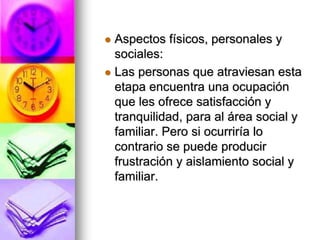  Aspectos físicos, personales y
sociales:
 Las personas que atraviesan esta
etapa encuentra una ocupación
que les ofrece satisfacción y
tranquilidad, para al área social y
familiar. Pero si ocurriría lo
contrario se puede producir
frustración y aislamiento social y
familiar.
 