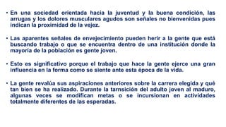 • En una sociedad orientada hacia la juventud y la buena condición, las
arrugas y los dolores musculares agudos son señales no bienvenidas pues
indican la proximidad de la vejez.
• Las aparentes señales de envejecimiento pueden herir a la gente que está
buscando trabajo o que se encuentra dentro de una institución donde la
mayoría de la población es gente joven.
• Esto es significativo porque el trabajo que hace la gente ejerce una gran
influencia en la forma como se siente ante esta época de la vida.
• La gente revalúa sus aspiraciones anteriores sobre la carrera elegida y qué
tan bien se ha realizado. Durante la tarnsición del adulto joven al maduro,
algunas veces se modifican metas o se incursionan en actividades
totalmente diferentes de las esperadas.
 