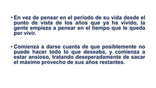 • En vez de pensar en el período de su vida desde el
punto de vista de los años que ya ha vivido, la
gente empieza a pensar en el tiempo que le queda
por vivir.
• Comienza a darse cuenta de que posiblemente no
puede hacer todo lo que deseaba, y comienza a
estar ansioso, tratando deseperadamente de sacar
el máximo provecho de sus años restantes.
 