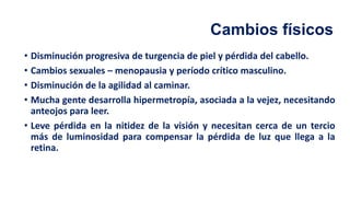 Cambios físicos
• Disminución progresiva de turgencia de piel y pérdida del cabello.
• Cambios sexuales – menopausia y período crítico masculino.
• Disminución de la agilidad al caminar.
• Mucha gente desarrolla hipermetropía, asociada a la vejez, necesitando
anteojos para leer.
• Leve pérdida en la nitidez de la visión y necesitan cerca de un tercio
más de luminosidad para compensar la pérdida de luz que llega a la
retina.
 