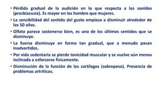 • Pérdida gradual de la audición en lo que respecta a los sonidos
(presbiacusia). Es mayor en los hombre que mujeres.
• La sensibilidad del sentido del gusto empieza a disminuir alrededor de
los 50 años.
• Olfato parece sostenerse bien, es uno de los últimos sentidos que se
disminuye.
• La fuerza disminuye en forma tan gradual, que a menudo pasan
inadvertidos.
• Por vida sedentaria se pierde tonicidad muscular y se vuelve aún menos
inclinada a esforzarse físicamente.
• Disminución de la función de los cartílagos (sobrepeso). Presencia de
problemas artríticos.
 