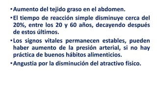 •Aumento del tejido graso en el abdomen.
•El tiempo de reacción simple disminuye cerca del
20%, entre los 20 y 60 años, decayendo después
de estos últimos.
•Los signos vitales permanecen estables, pueden
haber aumento de la presión arterial, si no hay
práctica de buenos hábitos alimenticios.
•Angustia por la disminución del atractivo físico.
 