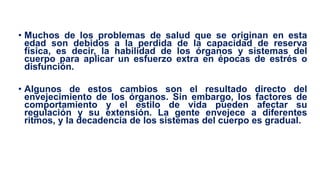 • Muchos de los problemas de salud que se originan en esta
edad son debidos a la perdida de la capacidad de reserva
física, es decir, la habilidad de los órganos y sistemas del
cuerpo para aplicar un esfuerzo extra en épocas de estrés o
disfunción.
• Algunos de estos cambios son el resultado directo del
envejecimiento de los órganos. Sin embargo, los factores de
comportamiento y el estilo de vida pueden afectar su
regulación y su extensión. La gente envejece a diferentes
ritmos, y la decadencia de los sistemas del cuerpo es gradual.
 