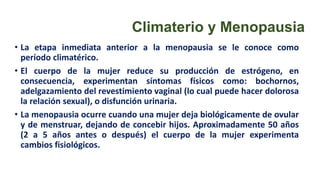 Climaterio y Menopausia
• La etapa inmediata anterior a la menopausia se le conoce como
período climatérico.
• El cuerpo de la mujer reduce su producción de estrógeno, en
consecuencia, experimentan síntomas físicos como: bochornos,
adelgazamiento del revestimiento vaginal (lo cual puede hacer dolorosa
la relación sexual), o disfunción urinaria.
• La menopausia ocurre cuando una mujer deja biológicamente de ovular
y de menstruar, dejando de concebir hijos. Aproximadamente 50 años
(2 a 5 años antes o después) el cuerpo de la mujer experimenta
cambios fisiológicos.
 