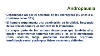 Andropausia
• Denominado así por el descenso de los andrógenos (40 años o al
comienzo de los 50´s)
• El hombre experimenta una disminución de fertilidad, frecuencia
de las eyaculaciones y un aumento de la impotencia.
• La mayor parte de los varones desconocen que también ellos
pueden experimentar síntomas similares a los de la menopausia
como insomnio, fatiga, problemas circulatorios, depresión,
insuficiencia sexual y achaques físicos vagamente definidos.
 