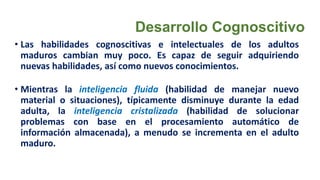 Desarrollo Cognoscitivo
• Las habilidades cognoscitivas e intelectuales de los adultos
maduros cambian muy poco. Es capaz de seguir adquiriendo
nuevas habilidades, así como nuevos conocimientos.
• Mientras la inteligencia fluida (habilidad de manejar nuevo
material o situaciones), típicamente disminuye durante la edad
adulta, la inteligencia cristalizada (habilidad de solucionar
problemas con base en el procesamiento automático de
información almacenada), a menudo se incrementa en el adulto
maduro.
 