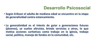 Desarrollo Psicosocial
• Según Erikson el adulto de mediana edad se encuentra en la etapa
de generatividad contra estancamiento.
• La generatividad es el interés de guiar a generaciones futuras
(jóvenes), se vuelve altruista, brinda servicios a otros, lo que
motiva acciones caritativas como trabajo en la iglesia, trabajo
social, político, manejo de fondos en la comunidad, etc.
 