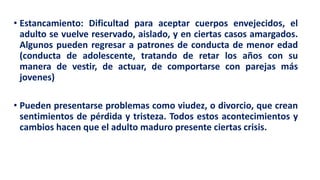 • Estancamiento: Dificultad para aceptar cuerpos envejecidos, el
adulto se vuelve reservado, aislado, y en ciertas casos amargados.
Algunos pueden regresar a patrones de conducta de menor edad
(conducta de adolescente, tratando de retar los años con su
manera de vestir, de actuar, de comportarse con parejas más
jovenes)
• Pueden presentarse problemas como viudez, o divorcio, que crean
sentimientos de pérdida y tristeza. Todos estos acontecimientos y
cambios hacen que el adulto maduro presente ciertas crisis.
 