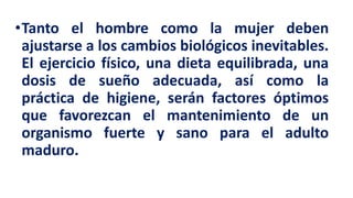 •Tanto el hombre como la mujer deben
ajustarse a los cambios biológicos inevitables.
El ejercicio físico, una dieta equilibrada, una
dosis de sueño adecuada, así como la
práctica de higiene, serán factores óptimos
que favorezcan el mantenimiento de un
organismo fuerte y sano para el adulto
maduro.
 