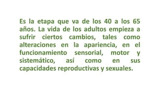 Es la etapa que va de los 40 a los 65
años. La vida de los adultos empieza a
sufrir ciertos cambios, tales como
alteraciones en la apariencia, en el
funcionamiento sensorial, motor y
sistemático, así como en sus
capacidades reproductivas y sexuales.
 