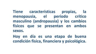 Tiene características propias, la
menopausia, el período crítico
masculino (andropausia) y los cambios
físicos que se presentan en ambos
sexos.
Hoy en día es una etapa de buena
condición física, financiera y psicológica.
 