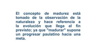 El concepto de madurez está
tomado de la observación de la
naturaleza y hace referencia a
la evolución que llega al fin
previsto; ya que "madurar" supone
un progresar paulatino hacia una
meta.
 
