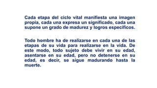Cada etapa del ciclo vital manifiesta una imagen
propia, cada una expresa un significado, cada una
supone un grado de madurez y logros específicos.
Todo hombre ha de realizarse en cada una de las
etapas de su vida para realizarse en la vida. De
este modo, todo sujeto debe vivir en su edad,
asentarse en su edad, pero no detenerse en su
edad, es decir, se sigue madurando hasta la
muerte.
 